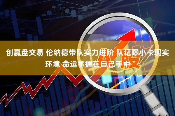 创赢盘交易 伦纳德带队实力进阶 队记曝小卡现实环境 命运掌握在自己手中
