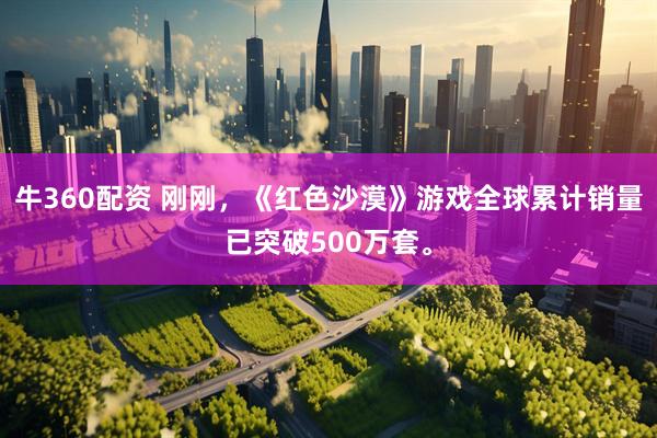 牛360配资 刚刚，《红色沙漠》游戏全球累计销量已突破500万套。